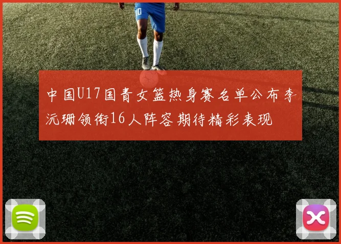 中国U17国青女篮热身赛名单公布李沅珊领衔16人阵容期待精彩表现