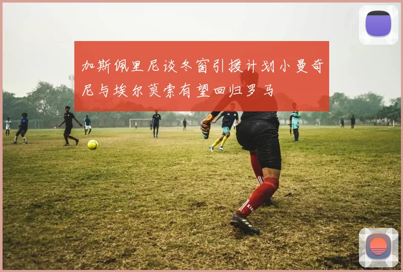 加斯佩里尼谈冬窗引援计划小曼奇尼与埃尔莫索有望回归罗马